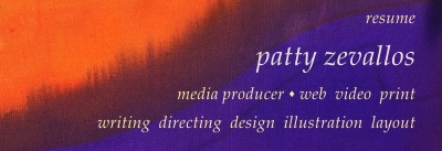 Patty Zevallos, media producer, creates media that works. Web, video, print. Writing, directing, design, illustration, layout. DreamWeaver, HTML code, Flash, Javascript via DreamWeaver & libraries, PhotoShop, Illustrator, Corel Draw, Gimp, InDesign, Word